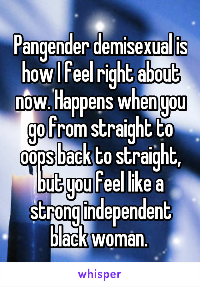 Pangender demisexual is how I feel right about now. Happens when you go from straight to oops back to straight, but you feel like a strong independent black woman. 