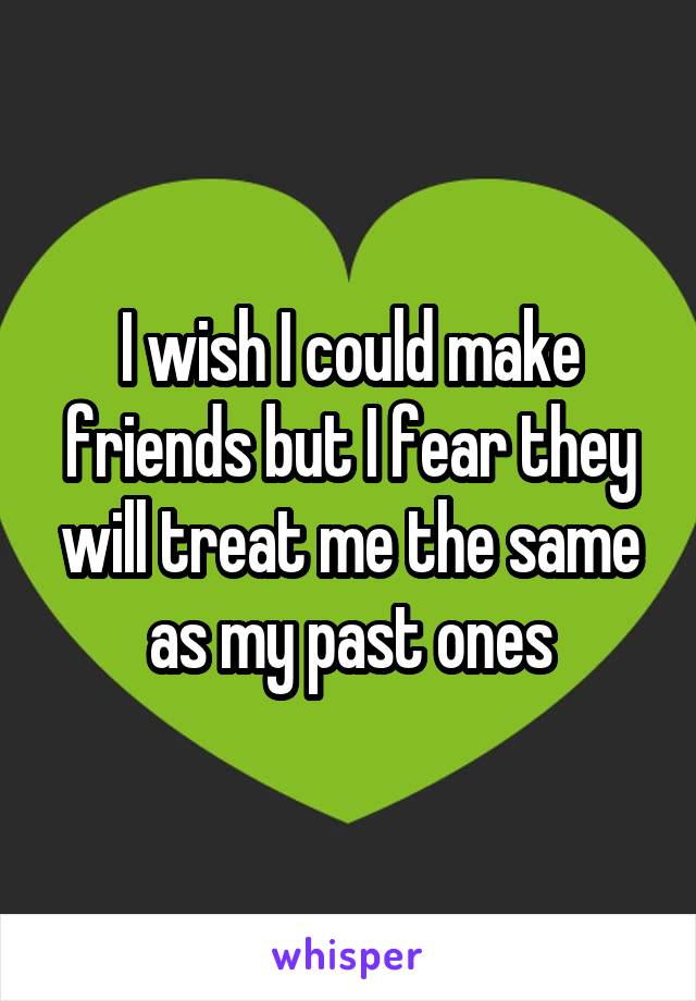 I wish I could make friends but I fear they will treat me the same as my past ones