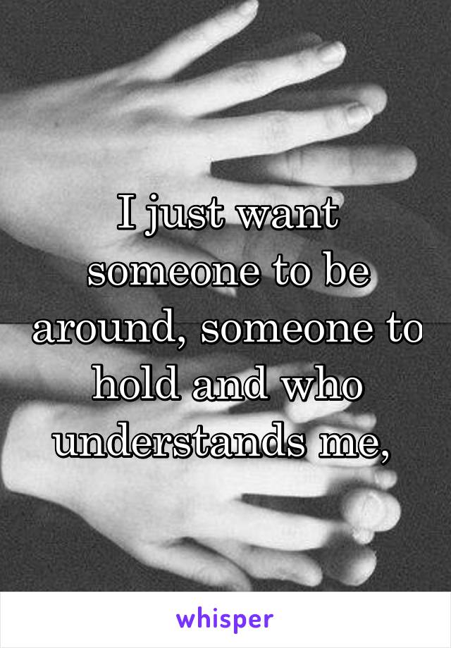 I just want someone to be around, someone to hold and who understands me, 