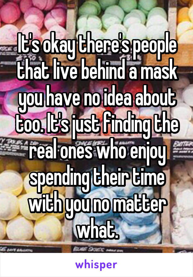 It's okay there's people that live behind a mask you have no idea about too. It's just finding the real ones who enjoy spending their time with you no matter what.