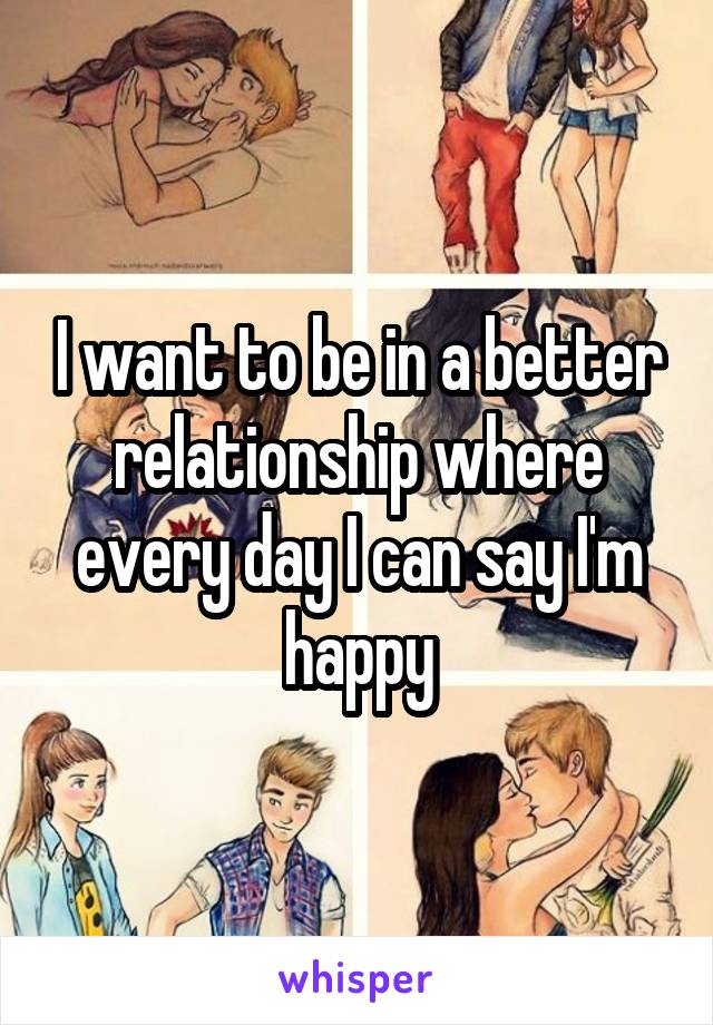 I want to be in a better relationship where every day I can say I'm happy