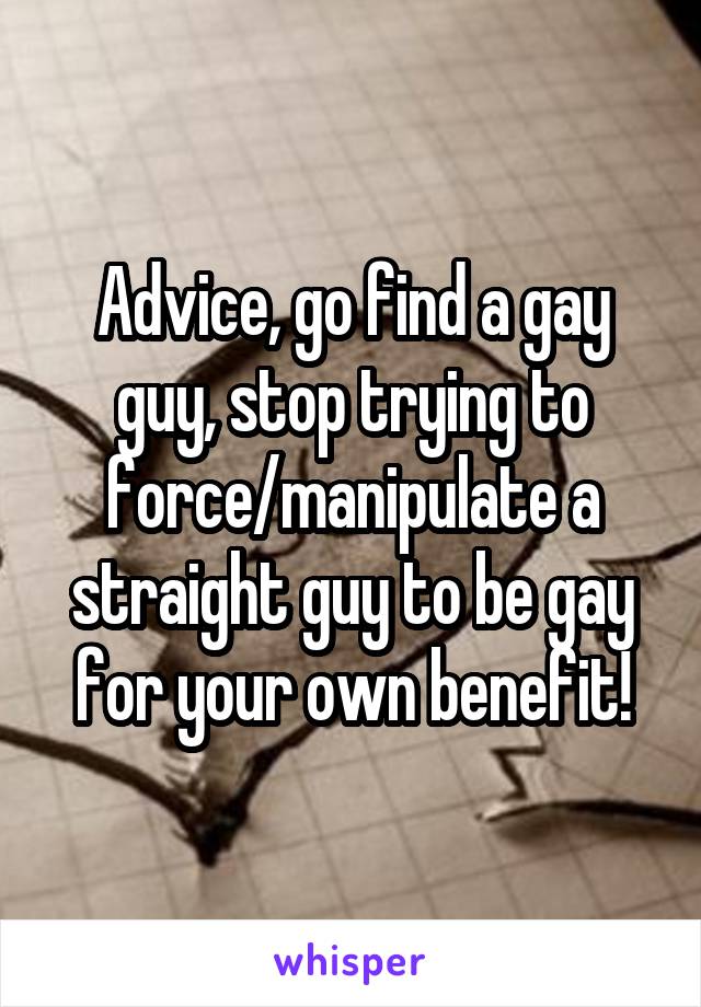 Advice, go find a gay guy, stop trying to force/manipulate a straight guy to be gay for your own benefit!