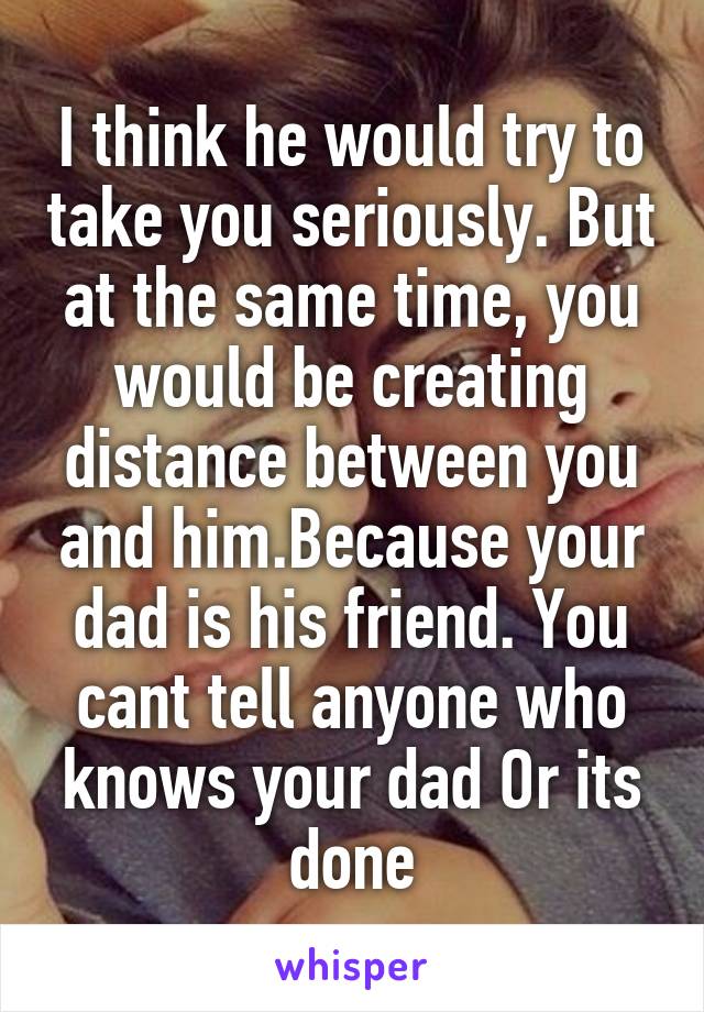 I think he would try to take you seriously. But at the same time, you would be creating distance between you and him.Because your dad is his friend. You cant tell anyone who knows your dad Or its done