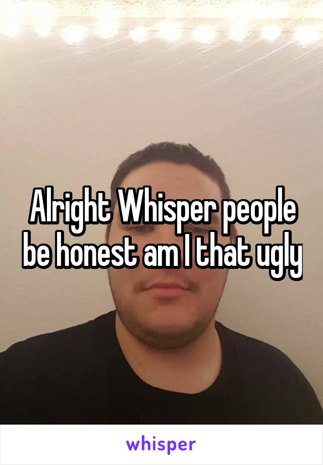 Alright Whisper people be honest am I that ugly