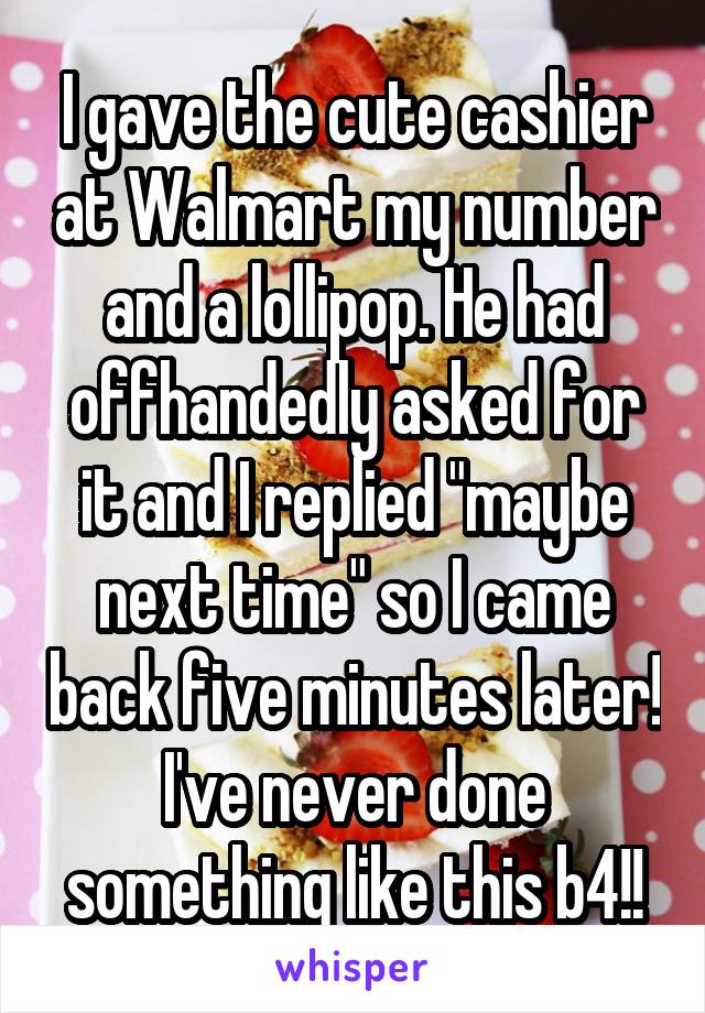 I gave the cute cashier at Walmart my number and a lollipop. He had offhandedly asked for it and I replied "maybe next time" so I came back five minutes later! I've never done something like this b4!!