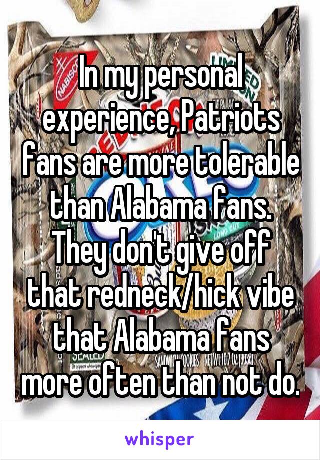 In my personal experience, Patriots fans are more tolerable than Alabama fans. They don't give off that redneck/hick vibe that Alabama fans more often than not do.