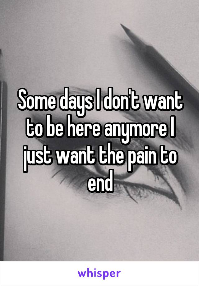 Some days I don't want to be here anymore I just want the pain to end