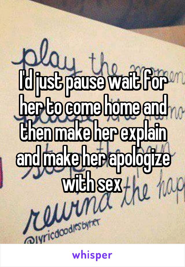 I'd just pause wait for her to come home and then make her explain and make her apologize with sex 