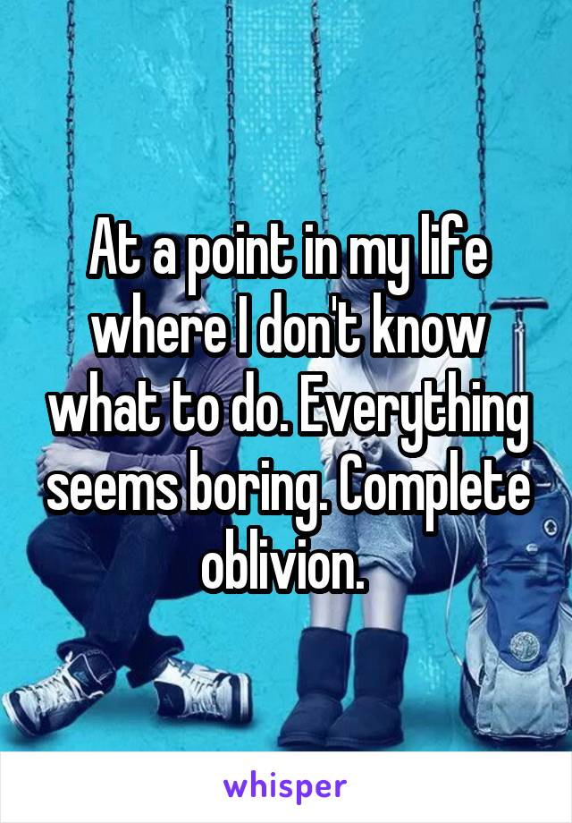 At a point in my life where I don't know what to do. Everything seems boring. Complete oblivion. 