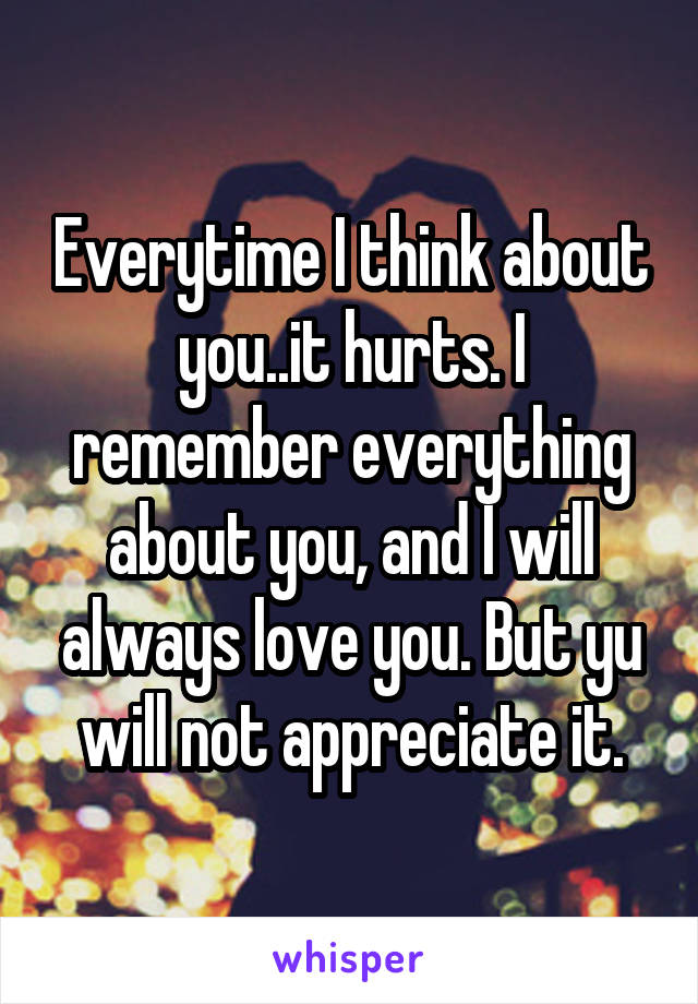 Everytime I think about you..it hurts. I remember everything about you, and I will always love you. But yu will not appreciate it.