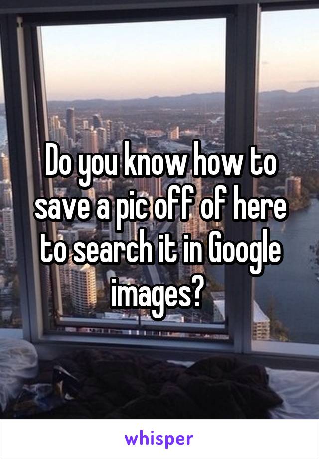 Do you know how to save a pic off of here to search it in Google images? 