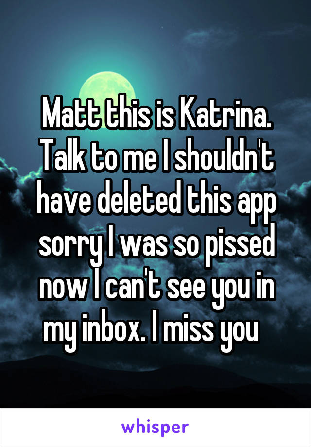 Matt this is Katrina. Talk to me I shouldn't have deleted this app sorry I was so pissed now I can't see you in my inbox. I miss you  