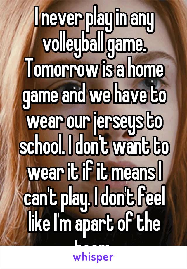 I never play in any volleyball game. Tomorrow is a home game and we have to wear our jerseys to school. I don't want to wear it if it means I can't play. I don't feel like I'm apart of the team.