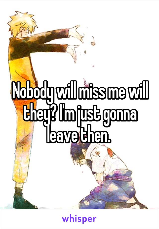 Nobody will miss me will they? I'm just gonna leave then. 