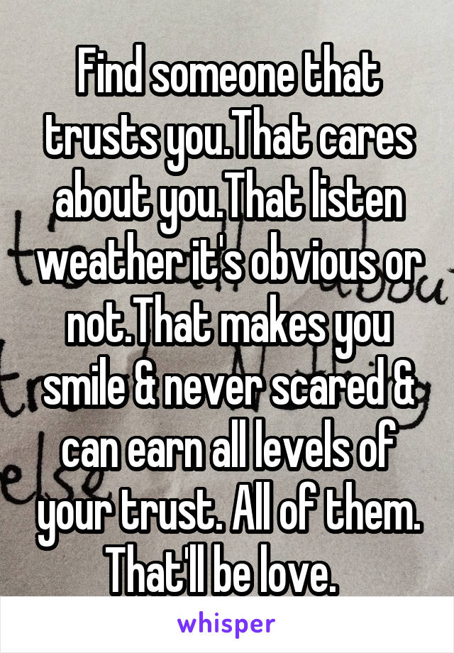 Find someone that trusts you.That cares about you.That listen weather it's obvious or not.That makes you smile & never scared & can earn all levels of your trust. All of them. That'll be love.  