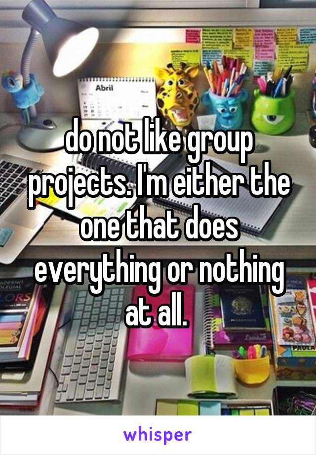 do not like group projects. I'm either the one that does everything or nothing at all. 