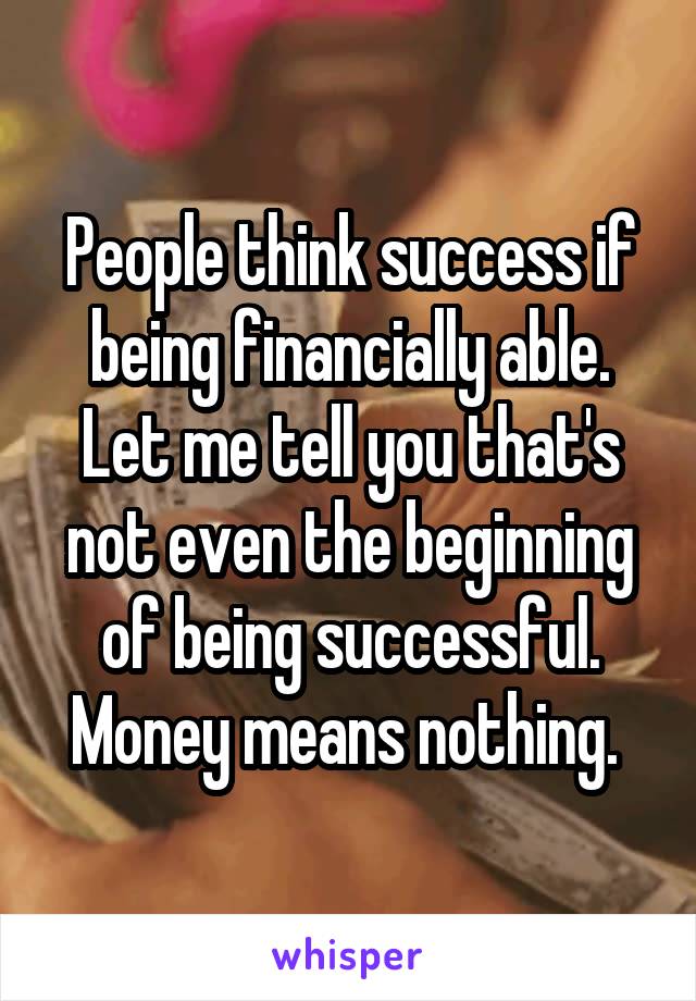 People think success if being financially able. Let me tell you that's not even the beginning of being successful. Money means nothing. 