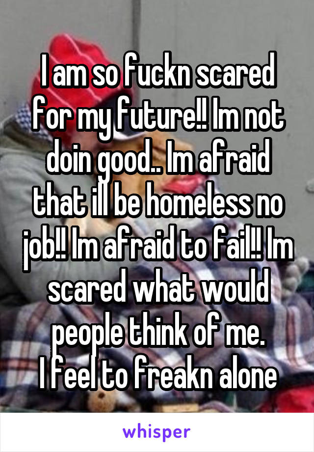 I am so fuckn scared for my future!! Im not doin good.. Im afraid that ill be homeless no job!! Im afraid to fail!! Im scared what would people think of me.
I feel to freakn alone