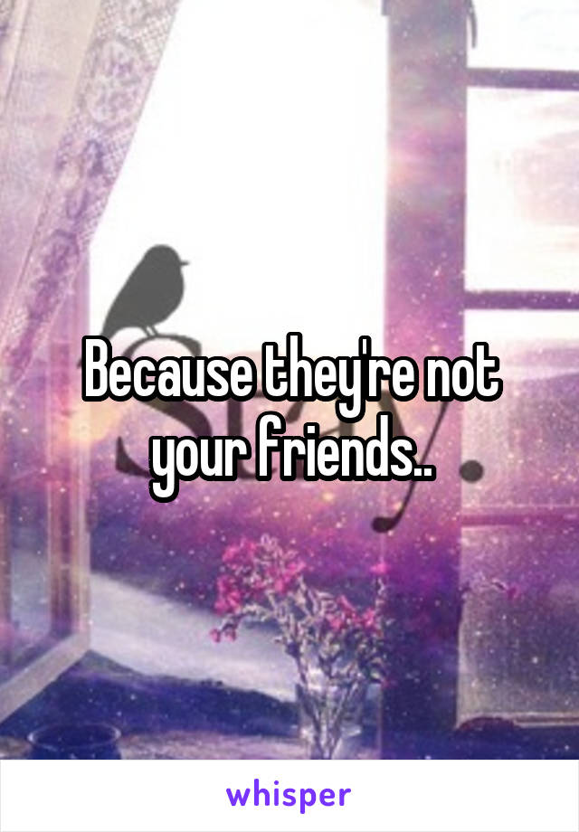 Because they're not your friends..