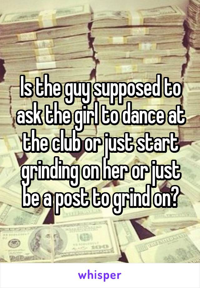 Is the guy supposed to ask the girl to dance at the club or just start grinding on her or just be a post to grind on?