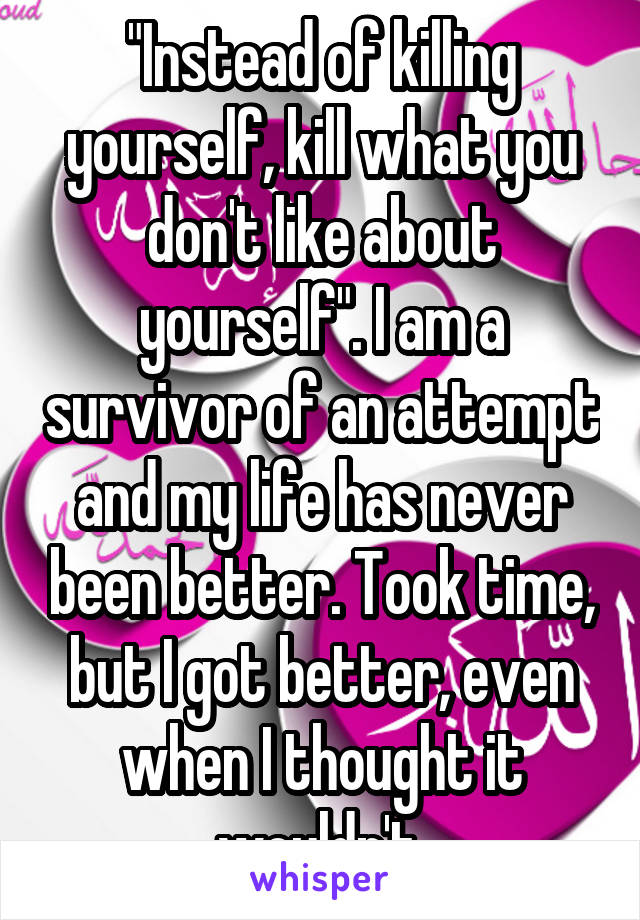 "Instead of killing yourself, kill what you don't like about yourself". I am a survivor of an attempt and my life has never been better. Took time, but I got better, even when I thought it wouldn't.