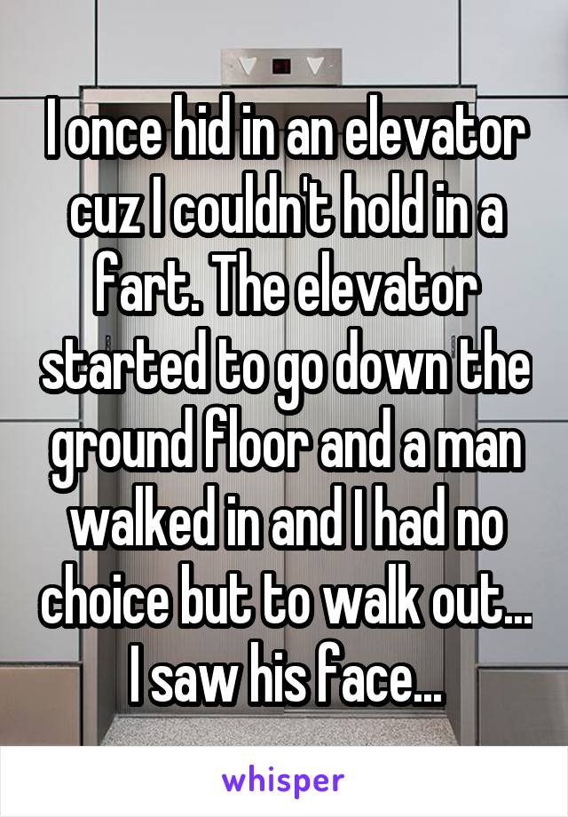 I once hid in an elevator cuz I couldn't hold in a fart. The elevator started to go down the ground floor and a man walked in and I had no choice but to walk out... I saw his face...