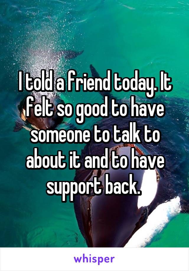 I told a friend today. It felt so good to have someone to talk to about it and to have support back. 