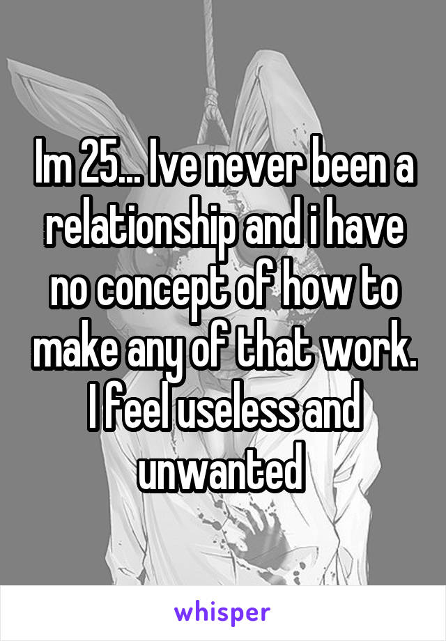 Im 25... Ive never been a relationship and i have no concept of how to make any of that work. I feel useless and unwanted 