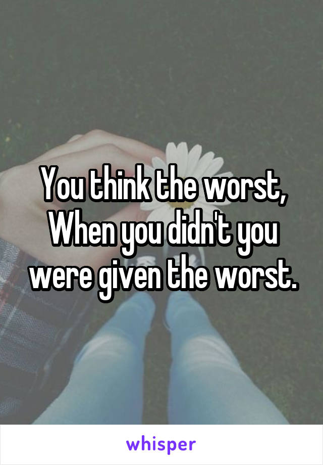 You think the worst,
When you didn't you were given the worst.