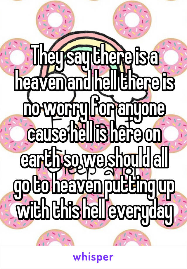 They say there is a heaven and hell there is no worry for anyone cause hell is here on earth so we should all go to heaven putting up with this hell everyday