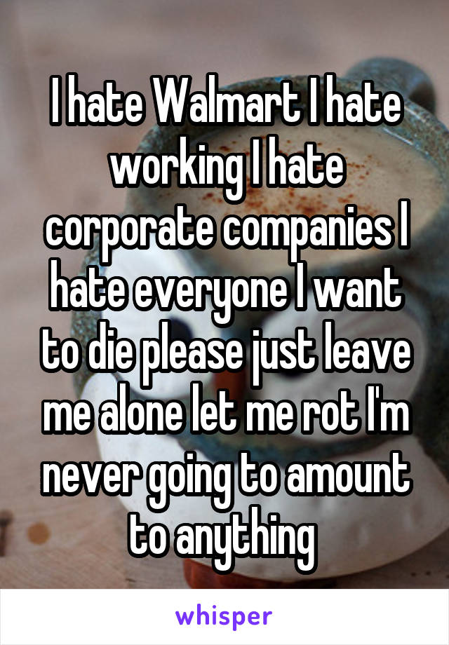 I hate Walmart I hate working I hate corporate companies I hate everyone I want to die please just leave me alone let me rot I'm never going to amount to anything 