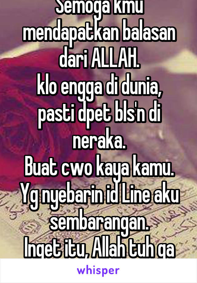 Semoga kmu mendapatkan balasan dari ALLAH.
klo engga di dunia, pasti dpet bls'n di neraka.
Buat cwo kaya kamu.
Yg nyebarin id Line aku sembarangan.
Inget itu, Allah tuh ga tidur.