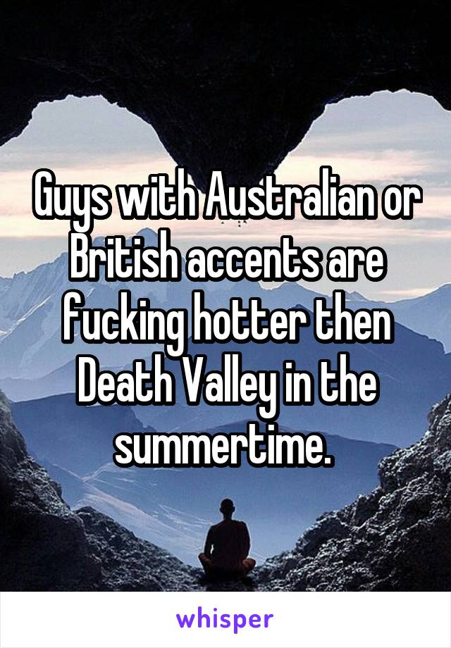 Guys with Australian or British accents are fucking hotter then Death Valley in the summertime. 