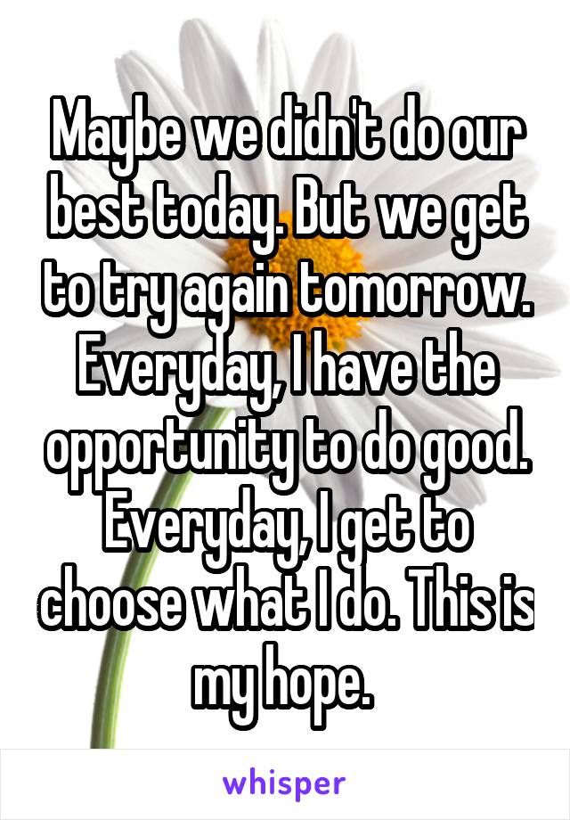 Maybe we didn't do our best today. But we get to try again tomorrow. Everyday, I have the opportunity to do good. Everyday, I get to choose what I do. This is my hope. 