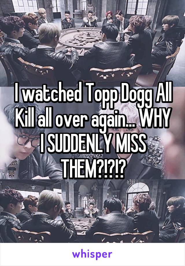 I watched Topp Dogg All Kill all over again... WHY I SUDDENLY MISS THEM?!?!?