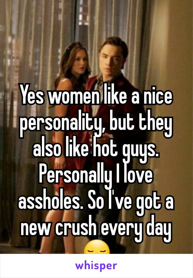 Yes women like a nice personality, but they also like hot guys. Personally I love assholes. So I've got a new crush every day 😏