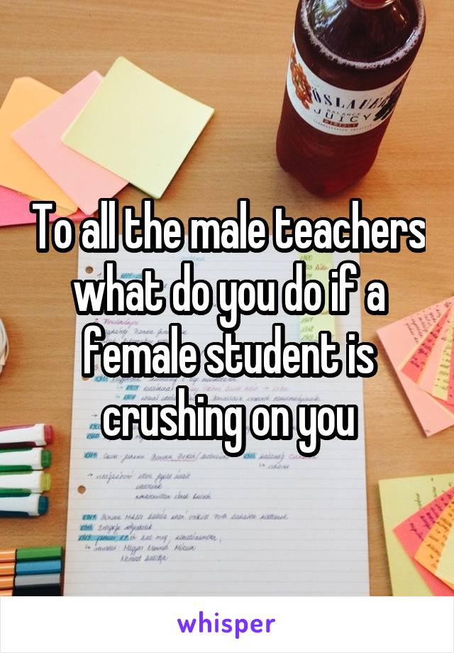 To all the male teachers what do you do if a female student is crushing on you