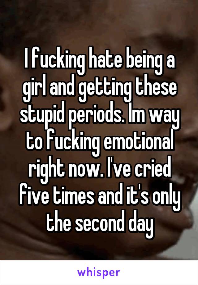 I fucking hate being a girl and getting these stupid periods. Im way to fucking emotional right now. I've cried five times and it's only the second day