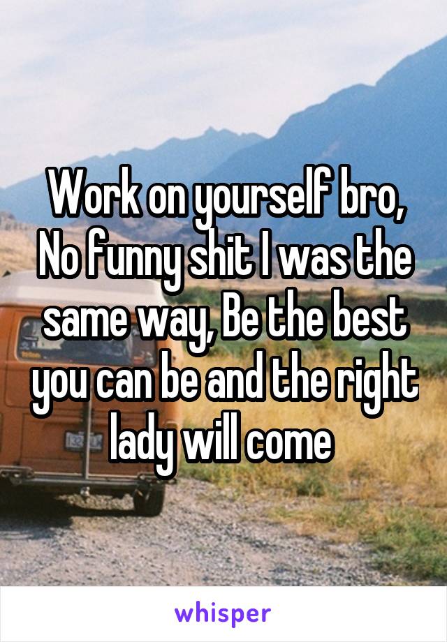 Work on yourself bro, No funny shit I was the same way, Be the best you can be and the right lady will come 