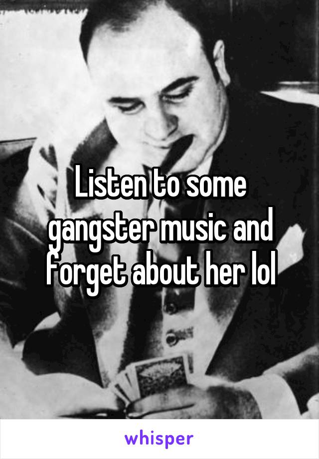 Listen to some gangster music and forget about her lol