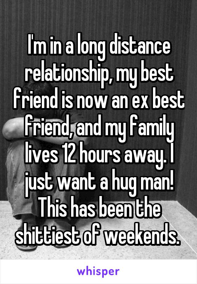 I'm in a long distance relationship, my best friend is now an ex best friend, and my family lives 12 hours away. I just want a hug man! This has been the shittiest of weekends. 