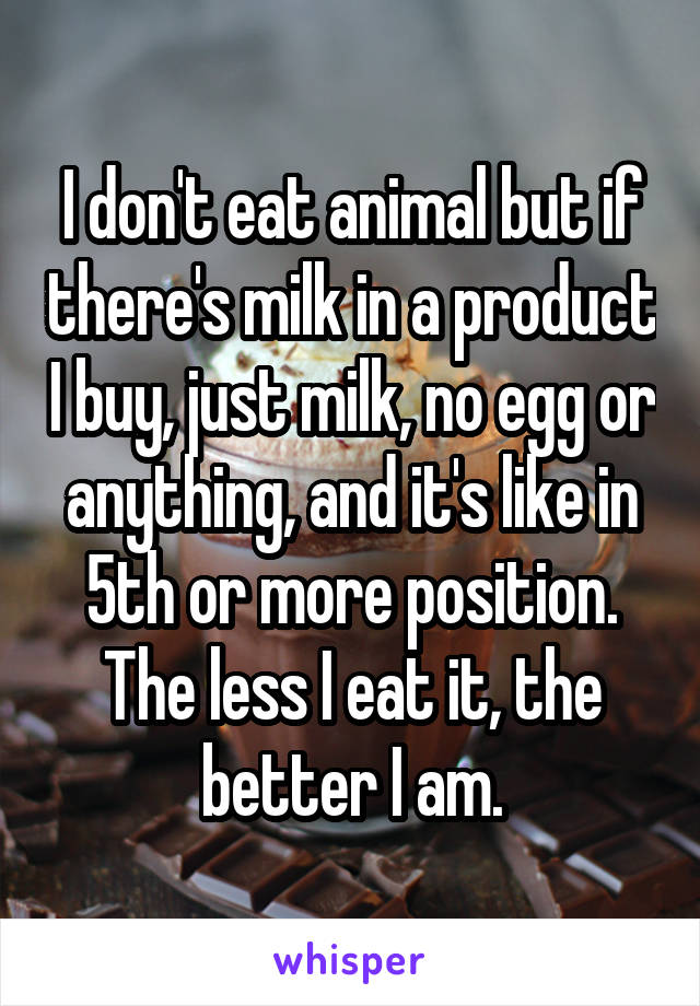 I don't eat animal but if there's milk in a product I buy, just milk, no egg or anything, and it's like in 5th or more position. The less I eat it, the better I am.