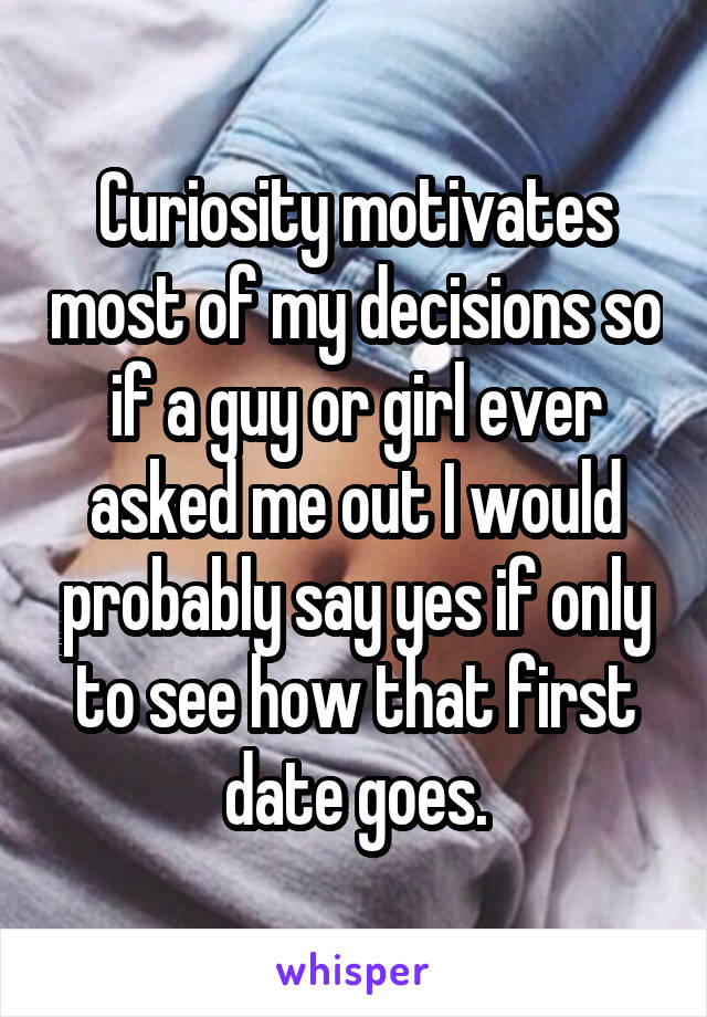 Curiosity motivates most of my decisions so if a guy or girl ever asked me out I would probably say yes if only to see how that first date goes.