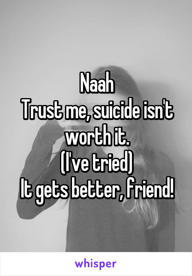 Naah
Trust me, suicide isn't worth it.
(I've tried)
It gets better, friend!