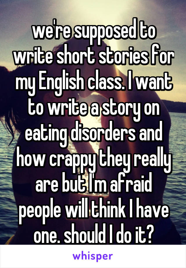 we're supposed to write short stories for my English class. I want to write a story on eating disorders and how crappy they really are but I'm afraid people will think I have one. should I do it?