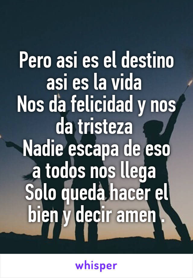 Pero asi es el destino asi es la vida 
Nos da felicidad y nos da tristeza 
Nadie escapa de eso a todos nos llega 
Solo queda hacer el bien y decir amen .