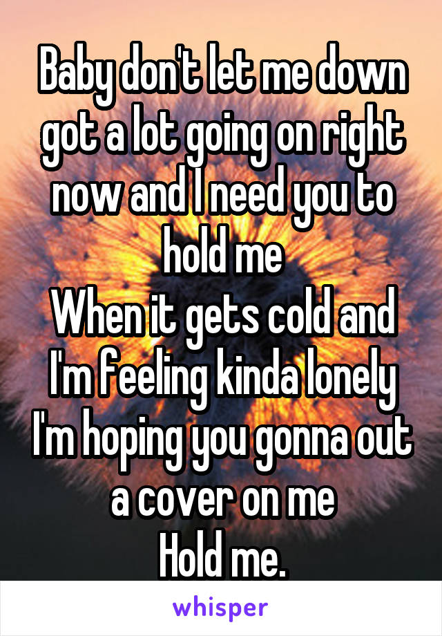 Baby don't let me down got a lot going on right now and I need you to hold me
When it gets cold and I'm feeling kinda lonely I'm hoping you gonna out a cover on me
Hold me.