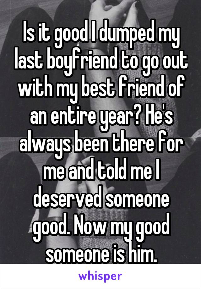 Is it good I dumped my last boyfriend to go out with my best friend of an entire year? He's always been there for me and told me I deserved someone good. Now my good someone is him.