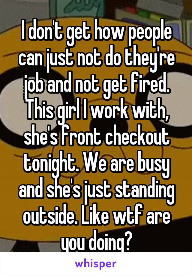 I don't get how people can just not do they're job and not get fired. This girl I work with, she's front checkout tonight. We are busy and she's just standing outside. Like wtf are you doing?