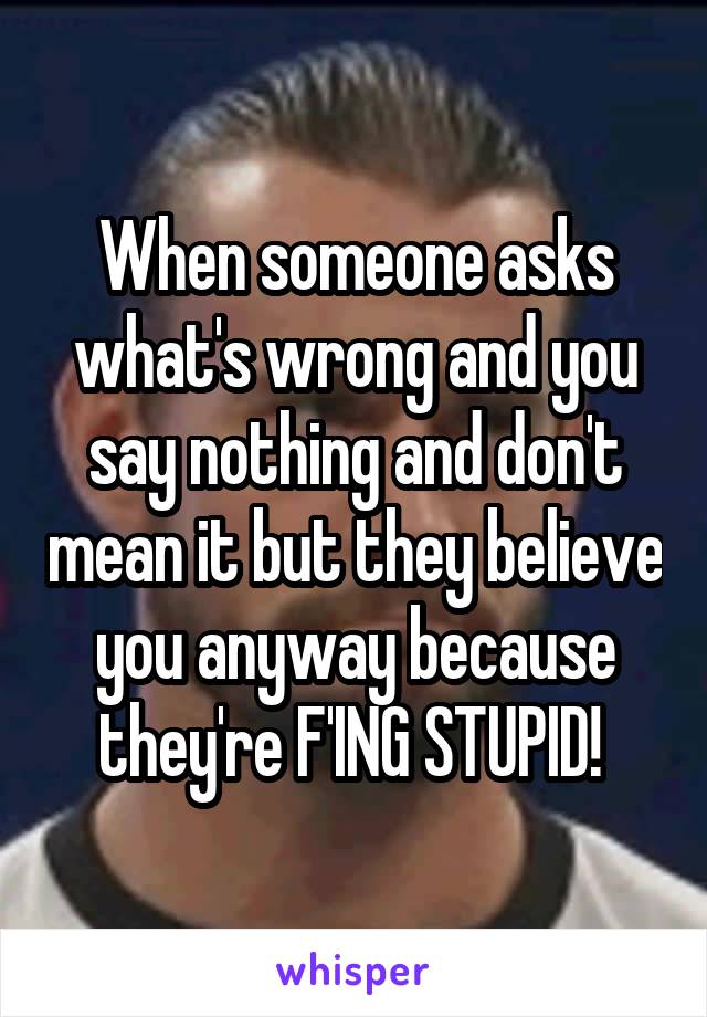 When someone asks what's wrong and you say nothing and don't mean it but they believe you anyway because they're F'ING STUPID! 